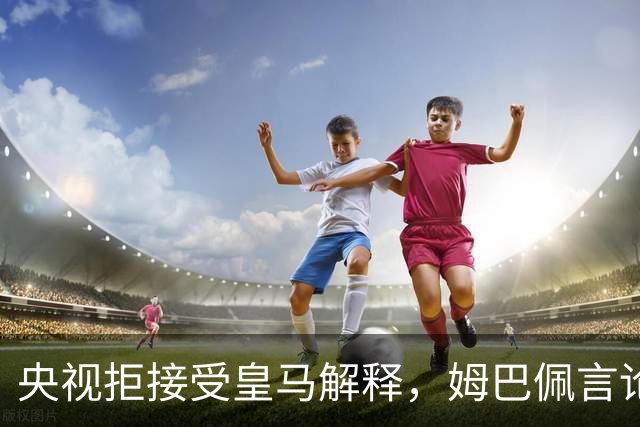 央视拒接受皇马解释，姆巴佩言论致西甲转播停摆